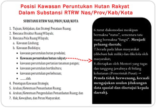 Posisi Kawasan Peruntukan Hutan Rakyat
Dalam Substansi RTRW Nas/Prov/Kab/Kota


                         6.turut diakomodasi meskipun
                         bermakna “status”, sementara tata
                         ruang bermakna “fungsi”. Menjadi
                         peluang daerah;
                         7.berada pada lahan masyarakat
                         (dibebani hak milik) dan dikelola oleh
                         masyarakat;
                         8.ditetapkan oleh Menteri yang tugas
                         dan tanggung jawabnya di bidang
                         kehutanan (Pemerintah Pusat) →
                         Pemda tidak berwenang, kecuali
                         mengajukan usulan (dukungan
                         data spasial dan disetujui kepala
                         daerah).
 