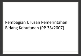 Pembagian Urusan Pemerintahan
Bidang Kehutanan (PP 38/2007)
 