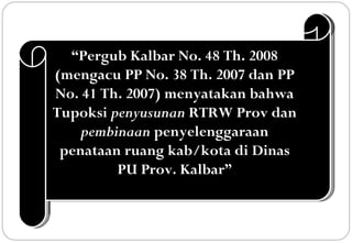 “Pergub Kalbar No. 48 Th. 2008
(mengacu PP No. 38 Th. 2007 dan PP
No. 41 Th. 2007) menyatakan bahwa
Tupoksi penyusunan RTRW Prov dan
    pembinaan penyelenggaraan
 penataan ruang kab/kota di Dinas
         PU Prov. Kalbar”
 