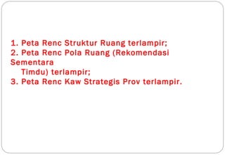 1. Peta Renc Struktur Ruang terlampir;
2. Peta Renc Pola Ruang (Rekomendasi
Sementara
   Timdu) terlampir;
3. Peta Renc Kaw Strategis Prov terlampir.
 