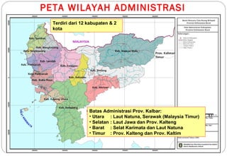 PETA WILAYAH ADMINISTRASI
  Terdiri dari 12 kabupaten & 2
  kota




                  Batas Administrasi Prov. Kalbar:
                  • Utara : Laut Natuna, Serawak (Malaysia Timur)   3.1

                  • Selatan : Laut Jawa dan Prov. Kalteng
                  • Barat : Selat Karimata dan Laut Natuna
                  • Timur : Prov. Kalteng dan Prov. Kaltim
 