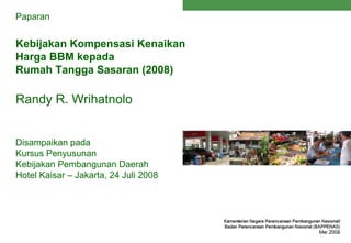 Paparan


Kebijakan Kompensasi Kenaikan
Harga BBM kepada
Rumah Tangga Sasaran (2008)

Randy R. Wrihatnolo


Disampaikan pada
Kursus Penyusunan
Kebijakan Pembangunan Daerah
Hotel Kaisar – Jakarta, 24 Juli 2008
 