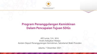 KEMENTERIAN SEKRETARIAT NEGARA RI
SEKRETARIAT WAKIL PRESIDEN
Afif Juniar, S.H., M.H.
Analis Kebijakan Madya
Asisten Deputi Penanggulangan Kemiskinan, Sekretariat Wakil Presiden
Jakarta, 7 Desember 2021
Program Penanggulangan Kemiskinan
Dalam PencapaianTujuan SDGs
 