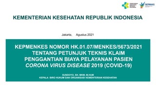 KEMENTERIAN KESEHATAN REPUBLIK INDONESIA
Jakarta, Agustus 2021
KEPMENKES NOMOR HK.01.07/MENKES/5673/2021
TENTANG PETUNJUK TEKNIS KLAIM
PENGGANTIAN BIAYA PELAYANAN PASIEN
CORONA VIRUS DISEASE 2019 (COVID-19)
SUNDOYO, SH, MKM, M.HUM
KEPALA BIRO HUKUM DAN ORGANISASI KEMENTERIAN KESEHATAN
 