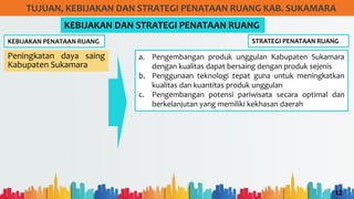 12
TUJUAN, KEBIJAKAN DAN STRATEGI PENATAAN RUANG KAB. SUKAMARA
KEBIJAKAN PENATAAN RUANG
KEBIJAKAN DAN STRATEGI PENATAAN RUANG
Peningkatan daya saing
Kabupaten Sukamara
STRATEGI PENATAAN RUANG
a. Pengembangan produk unggulan Kabupaten Sukamara
dengan kualitas dapat bersaing dengan produk sejenis
b. Penggunaan teknologi tepat guna untuk meningkatkan
kualitas dan kuantitas produk unggulan
c. Pengembangan potensi pariwisata secara optimal dan
berkelanjutan yang memiliki kekhasan daerah
 