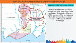 29
RENCANA KAWASAN STRATEGIS KABUPATEN SUKAMARA
KAWASAN STRATEGIS SOSIAL BUDAYA
Kawasan Strategis
Sosial Budaya
Kawasan strategis yang ditetapkan
berdasarkan sudut kepentingan sosial
dan budaya di Kabupaten Sukamara
adalah kawasan sekitar kawasan kota
lama di Kecamatan Sukamara dan
kawasan adat masyarakat Hindu
Kaharingan.
 