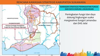 30
RENCANA KAWASAN STRATEGIS KABUPATEN SUKAMARA
KAWASAN STRATEGIS PENINGKATAN FUNGSI
DAN DAYA DUKUNG LINGKUNGAN
Kawasan Strategis Peningkatan
Fungsi dan Daya Dukung Lingkungan
Peningkatan fungsi dan daya
dukung lingkungan suaka
margasatwa Sungai Lamandau
dan DAS Jelai
 