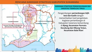 31
RENCANA KAWASAN STRATEGIS KABUPATEN SUKAMARA
KAWASAN STRATEGIS PENDAYAGUNAAN SDA
DAN/ATAU TEKNOLOGI TINGGI
Kawasan Strategis Pendayagunaan
SDA dan/atau Teknologi Tinggi
Pengembangan pertambangan bijih
besi dan kaolin dengan
memanfaatkan hasil pengelolaan.
Kegiatan pertambangan di
Kabupaten Sukamara berkembang
di Ajang, Kecamatan Permata
Kecubung dan Nibung Terjun,
Kecamatan Balai Riam
 