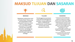 MAKSUD TUJUAN DAN SASARAN
MAKSUD TUJUAN SASARAN
Melakukan evaluasi dan revisi
terhadap Materi Teknis yang
tertuang didalam RTRW
Kabupaten Sukamara Tahun
2012–2032 dan melihat
kesesuaian RTRW dengan
rencana tata ruang dan
kebutuhan pembangunan
yang memperhatikan
perkembangan lingkungan
strategis.
Terselenggaranya penataan
ruang dan penyelenggaraan
penataan ruang yang serasi,
selaras, seimbang dan
berkelanjutan, sesuai dengan
rencana tata ruang
Kabupaten Sukamara
5
• Tersusunnya Revisi RTRW Kab.
Sukamara yang searah dengan
RTRW Provinsi Kalimantan Tengah.
• Tersusunnya muatan materi Revisi
RTRW Kabupaten Sukamara yang
sudah mempertimbangkan hasil
kajian revisi sesuai dengan rencana
tata ruang dan kebutuhan
pembangunan yang
mempertimbangkan perkembangan
lingkungan strategis di Kabupaten
Sukamara.
• Terwujudnya tata ruang wilayah
Kabupaten Sukamara yang
berkualitas.
 