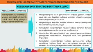 8
TUJUAN, KEBIJAKAN DAN STRATEGI PENATAAN RUANG KAB. SUKAMARA
KEBIJAKAN PENATAAN RUANG
KEBIJAKAN DAN STRATEGI PENATAAN RUANG
Peningkatan aksesibilitas ka
wasan potensial agrobisnis
untuk mendukung pengem
bangan sektor ekonomi
STRATEGI PENATAAN RUANG
a. Mengembangkan pusat pertumbuhan berbasis potensi sumber
daya alam dan kegiatan budidaya unggulan sebagai penggerak
utama pengembangan pertanian
b. Pengembangan kawasan wilayah potensial menuju perwujudan
kawasan sentra produksi pangan
c. Peningkatan pengembangan industri berbasis pertanian berupa
perlengkapan sarana dan prasarana pendukungnya
d. Menciptakan iklim yang kondusif bagi investasi yang mendukung
peningkatan kesejahteraan masyaraat lokal dan pelestarian
lingkungan
e. Peningkatan pengembangan kegiatan perekonomian untuk
mendukung kegiatan lokal, serta menciptakan lapangan kerja
terutama di kawasan pusat pertumbuhan di Kabupaten Sukamara
 