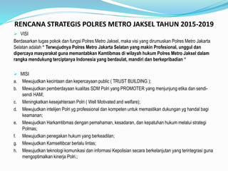 RENCANA STRATEGIS POLRES METRO JAKSEL TAHUN 2015-2019
 VISI
Berdasarkan tugas pokok dan fungsi Polres Metro Jaksel, maka visi yang dirumuskan Polres Metro Jakarta
Selatan adalah “ Terwujudnya Polres Metro Jakarta Selatan yang makin Profesional, unggul dan
dipercaya masyarakat guna memantabkan Kamtibmas di wilayah hukum Polres Metro Jaksel dalam
rangka mendukung terciptanya Indonesia yang berdaulat, mandiri dan berkepribadian “
 MISI
a. Mewujudkan kecintaan dan kepercayaan public ( TRUST BUILDING );
b. Mewujudkan pemberdayaan kualitas SDM Polri yang PROMOTER yang menjunjung etika dan sendi-
sendi HAM;
c. Meningkatkan kesejahteraan Polri ( Well Motivated and welfare);
d. Mewujudkan intelijen Polri yg professional dan kompeten untuk memastikan dukungan yg handal bagi
keamanan;
e. Mewujudkan Harkamtibmas dengan pemahaman, kesadaran, dan kepatuhan hukum melalui strategi
Polmas;
f. Mewujudkan penegakan hukum yang berkeadilan;
g. Mewujudkan Kamseltibcar berlalu lintas;
h. Mewujudkan teknologi komunikasi dan informasi Kepolisian secara berkelanjutan yang terintegrasi guna
mengoptimalkan kinerja Polri.;
 
