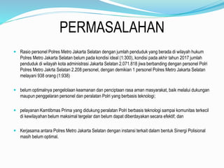PERMASALAHAN
 Rasio personel Polres Metro Jakarta Selatan dengan jumlah penduduk yang berada di wilayah hukum
Polres Metro Jakarta Selatan belum pada kondisi ideal (1:300), kondisi pada akhir tahun 2017 jumlah
penduduk di wilayah kota administrasi Jakarta Selatan 2.071.818 jiwa berbanding dengan personel Polri
Polres Metro Jakrta Selatan 2.208 personel, dengan demikian 1 personel Polres Metro Jakarta Selatan
melayani 938 orang (1:938)
 belum optimalnya pengelolaan keamanan dan penciptaan rasa aman masyarakat, baik melalui dukungan
maupun penggelaran personel dan peralatan Polri yang berbasis teknologi;
 pelayanan Kamtibmas Prima yang didukung peralatan Polri berbasis teknologi sampai komunitas terkecil
di kewilayahan belum maksimal tergelar dan belum dapat diberdayakan secara efektif; dan
 Kerjasama antara Polres Metro Jakarta Selatan dengan instansi terkait dalam bentuk Sinergi Polisional
masih belum optimal.
 