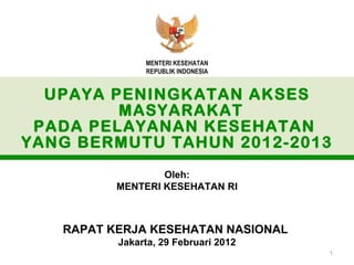 MENTERI KESEHATAN
               REPUBLIK INDONESIA


  UPAYA PENINGKATAN AKSES
         MASYARAKAT
 PADA PELAYANAN KESEHATAN
YANG BERMUTU TAHUN 2012-2013
                  Oleh:
          MENTERI KESEHATAN RI



   RAPAT KERJA KESEHATAN NASIONAL
          Jakarta, 29 Februari 2012
                                      1
 