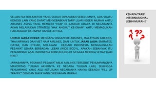 KENAPATARIF
INTERNASIONAL
LEBIH MURAH ?
SELAIN FAKTOR-FAKTOR YANG SUDAH DIPAPARAN SEBELUMNYA, ADA SUATU
KONDISI LAIN YANG DAPAT MENYEBABKAN TARIF LUAR NEGERI MURAH YAITU
AIRLINES ASING YANG MEMILIKI “HUB” DI BANDAR UDARA DI NEGARANYA
AKAN MELAKUKAN STRATEGI “HAK ANGKUT KE-ENAM” YAITU MEMADUKAN
HAK ANGKUT KE-EMPAT DAN KE-KETIGA.
UNTUK JARAK DEKAT: MENGAPA SINGAPORE AIRLINES, MALAYSIAN AIRLINES,
THAI AIRWAYS DAN VIET NAM AIRLINES, DAN UNTUK JARAK JAUH: EMIRATES,
QATAR, DAN ETIHAD, MELAYANI KE/DARI INDONESIA MENGGUNAKAN
PESAWAT UDARA BERBADAN LEBAR (WIDE BODY)., APAKAH SEBANYAK ITU
PENUMPANG ASAL INDONESIA BERKUNJUNG KE NEGARA MEREKA SETIAP HARI
NYA ?
JAWABANNYA, PESAWAT-PESAWAT MILIK AIRLINES TERSEBUT PENUMPANGNYA
MAYORITAS TUJUAN AKHIRNYA KE NEGARA TUJUAN LAIN, SEHINGGA
PENUMPANG YANG ASLI KETUJUAN NEGARANYA HANYA SEBAGAI “FILL UP
TRAFFIC” DENGAN BIAYAYANG DIKENAKAN MURAH.
 