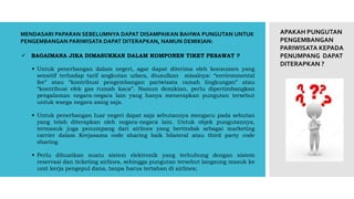 APAKAH PUNGUTAN
PENGEMBANGAN
PARIWISATA KEPADA
PENUMPANG DAPAT
DITERAPKAN ?
 BAGAIMANA JIKA DIMASUKKAN DALAM KOMPONEN TIKET PESAWAT ?
 Untuk penerbangan dalam negeri, agar dapat diterima oleh konsumen yang
sensitif terhadap tarif angkutan udara, diusulkan misalnya: “environmental
fee” atau “kontribusi pengembangan pariwisata ramah lingkungan” atau
“kontribusi efek gas rumah kaca”. Namun demikian, perlu dipertimbangkan
pengalaman negara-negara lain yang hanya menerapkan pungutan tersebut
untuk waega negara asing saja.
 Untuk penerbangan luar negeri dapat saja sebutannya mengacu pada sebutan
yang telah diterapkan oleh negara-negara lain. Untuk objek pungutannya,
termasuk juga penumpang dari airlines yang bertindak sebagai marketing
carrier dalam Kerjasama code sharing baik bilateral atau third party code
sharing.
 Perlu dibuatkan suatu sistem elektronik yang terhubung dengan sistem
reservasi dan ticketing airlines, sehingga pungutan tersebut langsung masuk ke
unit kerja pengepul dana, tanpa harus tertahan di airlines;
MENDASARI PAPARAN SEBELUMNYA DAPAT DISAMPAIKAN BAHWA PUNGUTAN UNTUK
PENGEMBANGAN PARIWISATA DAPAT DITERAPKAN, NAMUN DEMIKIAN:
 