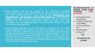 BEA-BEA/PUNGUTAN DI
BANDAR UDARA (USER
CHARGES) – COST
RECOVERY.
1) USER CHARGES THAT MAY BE IMPOSED BY THE COMPETENT CHARGING
AUTHORITIES OF EACH CONTRACTING PARTY ON THE DESIGNATED AIRLINE(S) OF
THE OTHER CONTRACTING PARTY SHALL SHALL BE JUST, REASONABLE, NON-
DISCRIMINATORY, AND EQUITABLY APPORTIONED AMONG ALL CATEGORIES OF
USERS. SUCH USER CHARGES SHALL BE ASSESSED ON THE DESIGNATED
AIRLINE(S) OF THE OTHER CONTRACTING PARTY ON TERMS NOT LESS
FAVORABLE THAN THE TERMS AVAILABLE TO ANY OTHER AIRLINE(S) AT THE TIME
THE CHARGES ARE ASSESSED.
2) USER CHARGES IMPOSED ON THE DESIGNATED AIRLINE(S) OF THE OTHER
CONTRACTING PARTY MAY REFLECT, BUT SHALL NOT EXCEED, THE FULL COST
TO THE COMPETENT CHARGING AUTHORITIES OF PROVIDING THE APPROPRIATE
AIRPORT, ENVIRONMENTAL, AIR NAVIGATION AND AVIATION SECURITY FACILITIES
AND SERVICES AT THE AIRPORT OR WITHIN THE AIRPORT SYSTEM. SUCH FULL
COST MAY INCLUDE A REASONABLE RETURN ON ASSETS, AFTER DEPRECIATION.
FACILITIES AND SERVICES FOR WHICH CHARGES ARE MADE SHALL BE PROVIDED
ON AN EFFICIENT AND ECONOMIC BASIS.
a. Passenger Services
Charge (PSC);
b. En Route Charge (4%
untuk BMKG);
c. Landing & Parking
Fee;
d. Sewa Ruangan,
Lounge, dll.
NO SERVICE NO
CHARGE
 