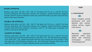 TARIF
a. Internasional
DOUBLE APPROVAL
Hanya mengatur prinsip
persetujuan tarif yang
diajukan oleh masing-
masing airlines negara
mitra wicara.
Misalnya, pada sektor rute CGK – SIN – CGK, PT. GA ajukan tarif US $ 75 vv., maka PT. GA harus
meminta persetujuan dari Pemerintah Indonesia dan Singapore, apabila Pemerintah Singapura
menolak, maka PT. GA harus melakukan koreksi atas usulan tarif tersebut, jika tidak usulan tarif yang
diajukan tidak dapat diterapkan.
DOUBLE DIS-APPROVAL
Misalnya, pada sektor rute CGK – SIN – CGK, PT. GA ajukan tarif US $ 75 vv., maka PT. GA harus
meminta persetujuan dari Pemerintah Indonesia dan Singapore, apabila Pemerintah Singapura
menolak tetapi Pemerintah Indonesia menyetujui, maka PT. GA tetap dapat menerapkan tarif
tersebut untuk sektor CGK-SIN-CGK.
COUNTRY OF ORIGIN
Misalnya, pada sektor rute CGK – SIN – CGK, PT. GA ajukan tarif US $ 75 vv., maka PT. GA harus
meminta persetujuan dari Pemerintah Indonesia untuk sektor CGK – SIN, dan Pemerintah Singapura
untuk sektor SIN – CGK. Apabila Pemerintah Indonesia setuju dengan tarif yang diusulkan, maka
tarif pada sektor CGK-SIN dapat diterapkan, dan jika Pemerintah Singapore tidak setuju untuk
sektor SIN-CGK, maka PT. GA wajib melakukan koreksi untuk diusulkan Kembali.
Mayoritas perjanjian
angkutan udara yang
dibuat oleh Indonesia
menerapkan prinsip
“Double Approval”.
 
