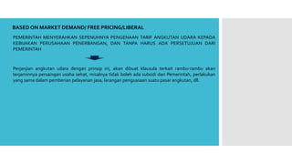 BASED ON MARKET DEMAND/ FREE PRICING/LIBERAL
PEMERINTAH MENYERAHKAN SEPENUHNYA PENGENAAN TARIF ANGKUTAN UDARA KEPADA
KEBIJAKAN PERUSAHAAN PENERBANGAN, DAN TANPA HARUS ADA PERSETUJUAN DARI
PEMERINTAH
Perjanjian angkutan udara dengan prinsip ini, akan dibuat klausula terkait rambu-rambu akan
terjaminnya persaingan usaha sehat, misalnya tidak boleh ada subsidi dari Pemerintah, perlakukan
yang sama dalam pemberian pelayanan jasa, larangan penguasaan suatu pasar angkutan, dll.
 