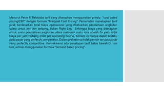 Menurut Peter P. Belobaba tarif yang diterapkan menggunakan prinsip “cost based
pricing/CBP” dengan formula “Marginal Cost Pricing”. Pemerintah menetapkan tarif
jarak berdasarkan total biaya operasional yang dikeluarkan perusahaan angkutan
udara untuk per jam terbang, bukan flight Leg. Sehingga biaya yang ditetapkan
untuk suatu perusahaan angkutan udara melayani suatu rute adalah fix yaitu total
biaya per jam terbang (cost per operating hours). Konsep ini hanya dapat berlaku
pada pasar yang perfectly competitive. Dalam prakteknya tidak pernah tercipta pasar
yang perfectly competitive. Konsekwensi ada penetapan tarif batas bawah.Di sisi
lain, airlines menggunakan formula “demand based pricing”.
 