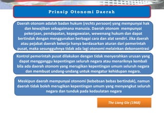 The Liang Gie (1968)
Prin sip O to n o mi Daerah
Meskipun daerah mempunyai otonomi (kebebsan bebas bertindak), namun
daerah tidak boleh merugikan kepentingan umum yang menyangkut seluruh
negara dan tunduk pada kedaulatan negara
Daerah otonom adalah badan hukum (rechts persoon) yang mempunyai hak
dan kewajiban sebagaimana manusia. Daerah otonom mempunyai
pekerjaan, pendapatan, kepegawaian, wewenang hukum dan dapat
bertindak dengan menggunakan berbagai cara dan alat sendiri. Jika daerah
atau pejabat daerah bekerja hanya berdasarkan aturan dari pemerintah
pusat, maka sesungguhnya tidak ada lagi otonomi melainkan dekonsentrasi
Kontrol pemerintah pusat dilakukan dengan tidak menyerahkan urusan yang
dapat mengganggu kepentingan seluruh negara atau menariknya kembali
bila ada daerah otonom yang merugikan kepentingan umum seluruh negara
dan membuat undang-undang untuk mengatur kehidupan negara.
 