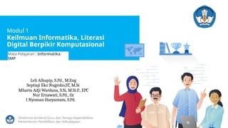 Modul 1
Keilmuan Informatika, Literasi
Digital Berpikir Komputasional
Mata Pelajaran : Informatika
SMP
Leli Alhapip, S.Pd., M.Eng
Septiaji Eko Nugroho,ST, M.Sc
Mharta Adji Wardana, S.Si, M.Si.P., EPC
Nur Ernawati, S.Pd., Gr.
I Nyoman Haryantara, S.Pd.
.
Direktorat Jenderal Guru dan Tenaga Kependidikan
Kementerian Pendidikan dan Kebudayaan
 
