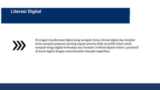 Literasi Digital
Di tengah transformasi digital yang mengalir deras, literasi digital dan berpikir
kritis menjadi prasyarat penting supaya peserta didik memiliki bekal untuk
menjadi warga digital berbudaya dan beradab (civilized digital citizen), produktif
di dunia digital dengan meminimalisir dampak negatifnya.
 