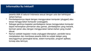 Informatika Itu Inklusif!
• Proses pembelajaran Informatika dilaksanakan secara inklusif bagi semua
peserta didik di seluruh Indonesia sesuai dengan usia dan kehidupan
sehari-harinya
• Pembelajarannya dapat dengan menggunakan komputer (plugged) atau
tanpa menggunakan komputer (unplugged).
• Sebagai gantinya kegiatan pembelajaran tanpa menggunakan komputer
dapat menerapkan permainan atau games, pembelajaran yang menarik,
bermain peran atau dengan menggunakan bahan-bahan yang mudah
dibuat.
• Namun setelah kegiatan moda unplugged diterapkan, pendidik harus
menjelaskan dan membawa peserta didik ke subjek belajar yang
sesungguhnya (perangkat keras, sistem komputasi, program aplikasi,
konsep atau lainnya).
 