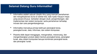  Informatika adalah sebuah disiplin ilmu yang mencari pemahaman
dan mengeksplorasi dunia di sekitar kita, baik nyata maupun maya
yang secara khusus berkaitan dengan studi, pengembangan, dan
implementasi dari sistem komputer, serta pemahaman terhadap
inovasi dan cara pengembangannya.
 Informatika mencakup prinsip keilmuan perangkat keras,
perangkat lunak, data, informasi, dan sistem komputasi.
 Peserta didik dapat menggagas, menganalisis, merancang, dan
mengembangkan produk dalam bentuk perangkat keras, perangkat
lunak, atau sistem komputasi berupa kombinasi perangkat keras
dan perangkat lunak.
Selamat Datang Guru Informatika!
 