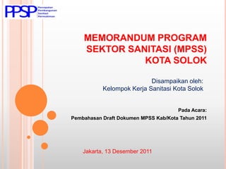 MEMORANDUM PROGRAM
    SEKTOR SANITASI (MPSS)
              KOTA SOLOK

                           Disampaikan oleh:
           Kelompok Kerja Sanitasi Kota Solok


                                      Pada Acara:
Pembahasan Draft Dokumen MPSS Kab/Kota Tahun 2011




    Jakarta, 13 Desember 2011
 