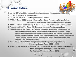 B. DASAR HUKUM
1. UU No. 25 Tahun 2004 tentang Sistem Perencanaan Pembangunan Nasional;
2. UU No. 6 Tahun 2014 tentang Desa;
3. UU No. 23 Tahun 2014 tentang Pemerintah Daerah;
4. PP No. 8 Tahun 2008 tentang Tahapan, Tata Cara, Penyusunan, Pengendalian,
dan Evaluasi Pelaksanaan Rencana Pembangunan Daerah;
5. PP No. 43 Tahun 2014 tentang Pelaksanaan UU No. 6 Tahun 2014 tentang Desa;
6. Permendagri No. 114 Tahun 2015 tentang Pedoman Pembangunan Desa;
7. Permendagri No. 86 Tahun 2017 tentang Tata Cara, Perencanaan, Pengendalian dan
Evaluasi Pembangunan Daerah, Tata Cara Evaluasi Rancangan Peraturan Daerah
tentang Rencana Pembangunan Jangka Panjang Daerah dan Rencana Pembangunan
Daerah Jangka Menengah Daerah, Serta Tata Cara Perubahan Rencana Pembangunan
Jangka Panjang Daerah, Rencana Pembangunan Jangka Menengah Daerah, dan
Rencana Kerja Pemerintah Daerah;
8. Perda No. 3 Tahun 2009 tentang Rencana Pembangunan Jangka Panjang
Kabupaten Brebes Tahun 2005 - 2025;
9. SE Bupati Brebes No. 050/04036/2017 Tahun 2017 tentang Pedoman Penyusunan
Renja Perangkat Daerah (PD) Tahun 2019 dan
Pelaksanaan Musrenbang Tahun 2018.
 