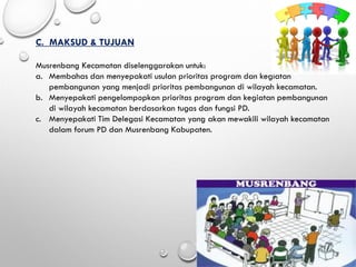 C. MAKSUD & TUJUAN
Musrenbang Kecamatan diselenggarakan untuk:
a. Membahas dan menyepakati usulan prioritas program dan kegiatan
pembangunan yang menjadi prioritas pembangunan di wilayah kecamatan.
b. Menyepakati pengelompopkan prioritas program dan kegiatan pembangunan
di wilayah kecamatan berdasarkan tugas dan fungsi PD.
c. Menyepakati Tim Delegasi Kecamatan yang akan mewakili wilayah kecamatan
dalam forum PD dan Musrenbang Kabupaten.
 