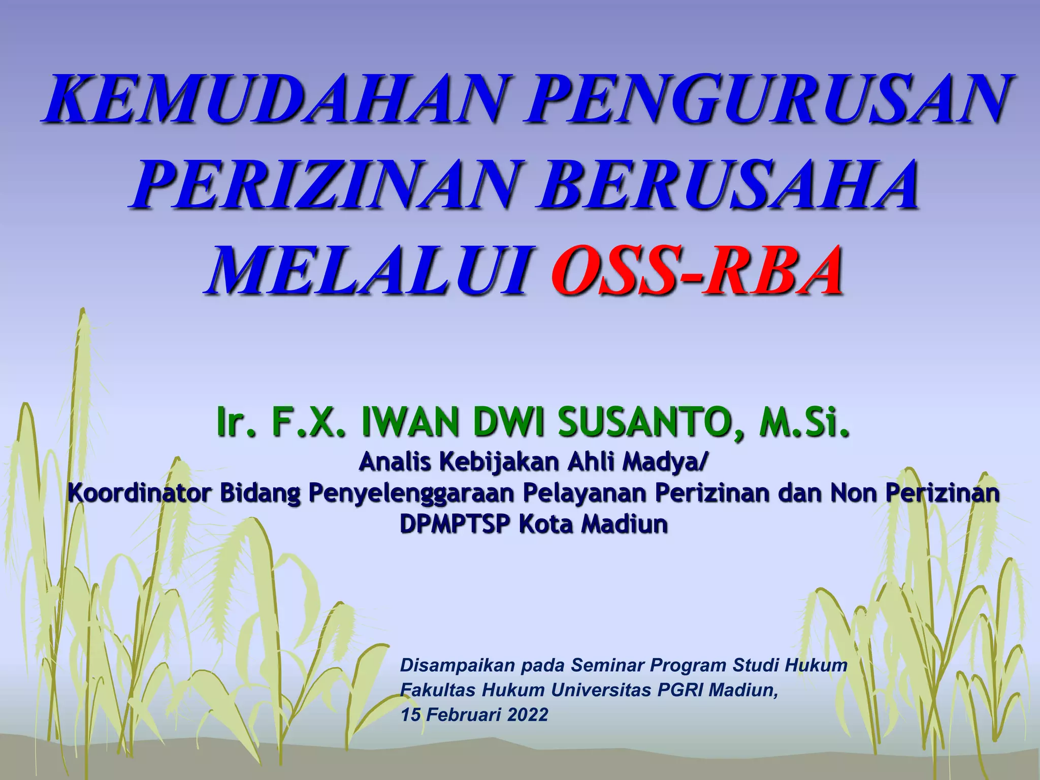 KEMUDAHAN PENGURUSAN
PERIZINAN BERUSAHA
MELALUI OSS-RBA
Disampaikan pada Seminar Program Studi Hukum
Fakultas Hukum Universitas PGRI Madiun,
15 Februari 2022
Ir. F.X. IWAN DWI SUSANTO, M.Si.
Analis Kebijakan Ahli Madya/
Koordinator Bidang Penyelenggaraan Pelayanan Perizinan dan Non Perizinan
DPMPTSP Kota Madiun