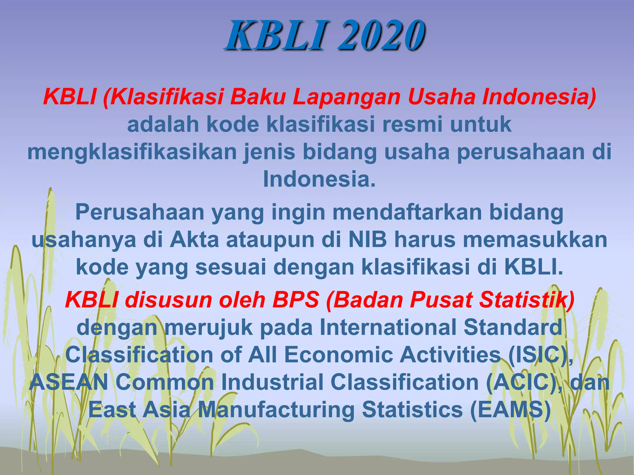 KBLI 2020
KBLI (Klasifikasi Baku Lapangan Usaha Indonesia)
adalah kode klasifikasi resmi untuk
mengklasifikasikan jenis bidang usaha perusahaan di
Indonesia.
Perusahaan yang ingin mendaftarkan bidang
usahanya di Akta ataupun di NIB harus memasukkan
kode yang sesuai dengan klasifikasi di KBLI.
KBLI disusun oleh BPS (Badan Pusat Statistik)
dengan merujuk pada International Standard
Classification of All Economic Activities (ISIC),
ASEAN Common Industrial Classification (ACIC), dan
East Asia Manufacturing Statistics (EAMS)