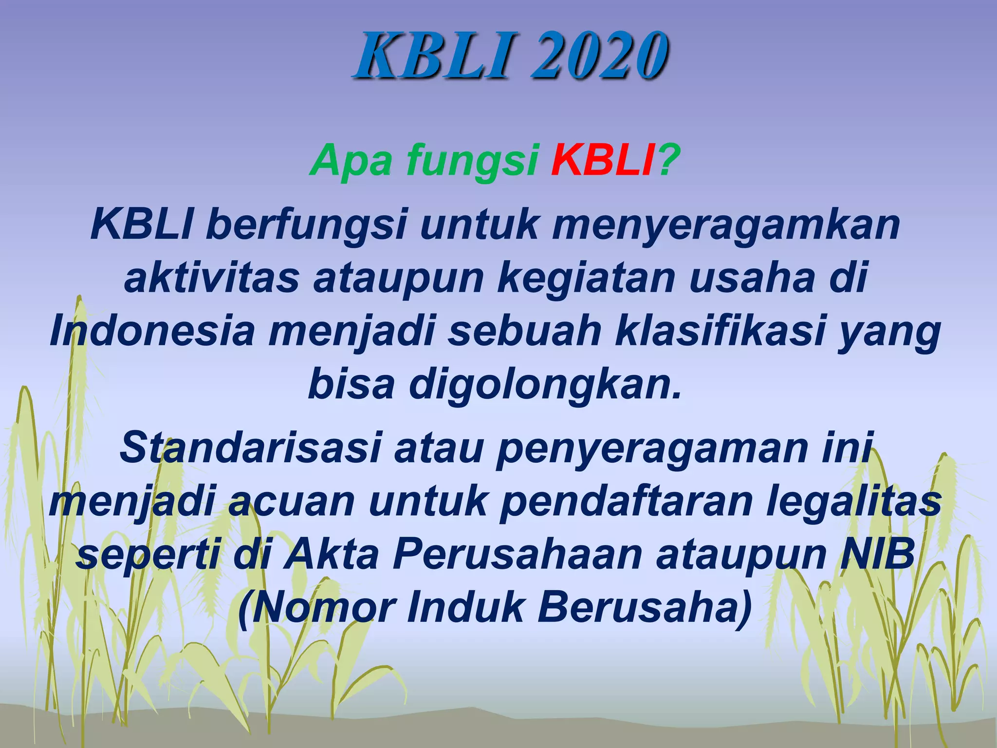 KBLI 2020
Apa fungsi KBLI?
KBLI berfungsi untuk menyeragamkan
aktivitas ataupun kegiatan usaha di
Indonesia menjadi sebuah klasifikasi yang
bisa digolongkan.
Standarisasi atau penyeragaman ini
menjadi acuan untuk pendaftaran legalitas
seperti di Akta Perusahaan ataupun NIB
(Nomor Induk Berusaha)
