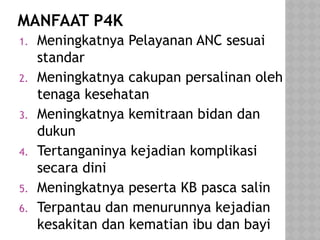 MANFAAT P4K
1. Meningkatnya Pelayanan ANC sesuai
standar
2. Meningkatnya cakupan persalinan oleh
tenaga kesehatan
3. Meningkatnya kemitraan bidan dan
dukun
4. Tertanganinya kejadian komplikasi
secara dini
5. Meningkatnya peserta KB pasca salin
6. Terpantau dan menurunnya kejadian
kesakitan dan kematian ibu dan bayi
 