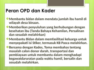 Peran OPD dan Kader
Membantu bidan dalam mendata jumlah ibu hamil di
wilayah desa binaan.
Memberikan penyuluhan yang berhubungan dengan
kesehatan ibu (Tanda Bahaya Kehamilan, Persalinan
dan sesudah melahirkan)
Membantu Bidan dalam memfasilitasi keluarga untuk
menyepakati isi Stiker, termasuk KB Pasca melahirkan.
Bersama dengan Kades, Toma membahas tentang
masalah calon donor darah, transportasi dan
pembiayaan untuk membantu dalam menghadapi
kegawatdaruratan pada waktu hamil, bersalin dan
sesudah melahirkan.
 