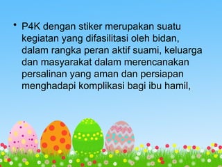• P4K dengan stiker merupakan suatu
kegiatan yang difasilitasi oleh bidan,
dalam rangka peran aktif suami, keluarga
dan masyarakat dalam merencanakan
persalinan yang aman dan persiapan
menghadapi komplikasi bagi ibu hamil,
 