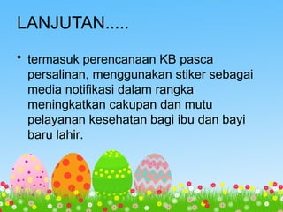 LANJUTAN.....
• termasuk perencanaan KB pasca
persalinan, menggunakan stiker sebagai
media notifikasi dalam rangka
meningkatkan cakupan dan mutu
pelayanan kesehatan bagi ibu dan bayi
baru lahir.
 