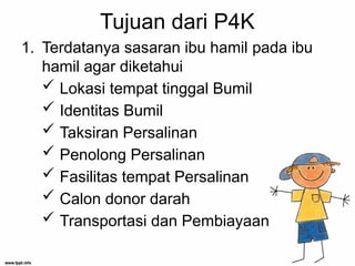 Tujuan dari P4K
1. Terdatanya sasaran ibu hamil pada ibu
hamil agar diketahui
 Lokasi tempat tinggal Bumil
 Identitas Bumil
 Taksiran Persalinan
 Penolong Persalinan
 Fasilitas tempat Persalinan
 Calon donor darah
 Transportasi dan Pembiayaan
 