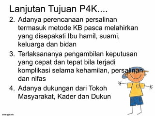 Lanjutan Tujuan P4K....
2. Adanya perencanaan persalinan
termasuk metode KB pasca melahirkan
yang disepakati Ibu hamil, suami,
keluarga dan bidan
3. Terlaksananya pengambilan keputusan
yang cepat dan tepat bila terjadi
komplikasi selama kehamilan, persalinan
dan nifas
4. Adanya dukungan dari Tokoh
Masyarakat, Kader dan Dukun
 