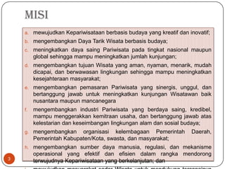 MISI
    a. mewujudkan Kepariwisataan berbasis budaya yang kreatif dan inovatif;
    b. mengembangkan Daya Tarik Wisata berbasis budaya;
    c. meningkatkan daya saing Pariwisata pada tingkat nasional maupun
         global sehingga mampu meningkatkan jumlah kunjungan;
    d. mengembangkan tujuan Wisata yang aman, nyaman, menarik, mudah
         dicapai, dan berwawasan lingkungan sehingga mampu meningkatkan
         kesejahteraan masyarakat;
    e. mengembangkan pemasaran Pariwisata yang sinergis, unggul, dan
         bertanggung jawab untuk meningkatkan kunjungan Wisatawan baik
         nusantara maupun mancanegara
    f.   mengembangkan industri Pariwisata yang berdaya saing, kredibel,
         mampu menggerakkan kemitraan usaha, dan bertanggung jawab atas
         kelestarian dan keseimbangan lingkungan alam dan sosial budaya;
    g. mengembangkan      organisasi kelembagaan Pemerintah        Daerah,
         Pemerintah Kabupaten/Kota, swasta, dan masyarakat;
    h. mengembangkan sumber daya manusia, regulasi, dan mekanisme
         operasional yang efektif dan efisien dalam rangka mendorong
3        terwujudnya Kepariwisataan yang berkelanjutan; dan
 