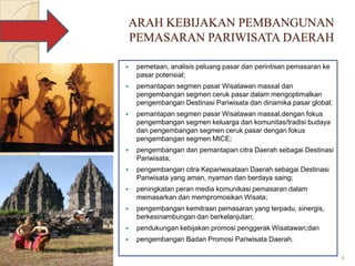 ARAH KEBIJAKAN PEMBANGUNAN
PEMASARAN PARIWISATA DAERAH

   pemetaan, analisis peluang pasar dan perintisan pemasaran ke
    pasar potensial;
   pemantapan segmen pasar Wisatawan massal dan
    pengembangan segmen ceruk pasar dalam mengoptimalkan
    pengembangan Destinasi Pariwisata dan dinamika pasar global;
   pemantapan segmen pasar Wisatawan massal,dengan fokus
    pengembangan segmen keluarga dan komunitas/tradisi budaya
    dan pengembangan segmen ceruk pasar dengan fokus
    pengembangan segmen MICE;
   pengembangan dan pemantapan citra Daerah sebagai Destinasi
    Pariwisata;
   pengembangan citra Kepariwisataan Daerah sebagai Destinasi
    Pariwisata yang aman, nyaman dan berdaya saing;
   peningkatan peran media komunikasi pemasaran dalam
    memasarkan dan mempromosikan Wisata;
   pengembangan kemitraan pemasaran yang terpadu, sinergis,
    berkesinambungan dan berkelanjutan;
   pendukungan kebijakan promosi penggerak Wisatawan;dan
   pengembangan Badan Promosi Pariwisata Daerah.

                                                                   6
 