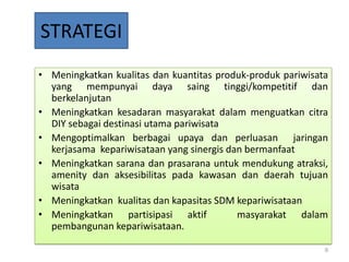 STRATEGI
• Meningkatkan kualitas dan kuantitas produk-produk pariwisata
  yang mempunyai daya saing tinggi/kompetitif dan
  berkelanjutan
• Meningkatkan kesadaran masyarakat dalam menguatkan citra
  DIY sebagai destinasi utama pariwisata
• Mengoptimalkan berbagai upaya dan perluasan jaringan
  kerjasama kepariwisataan yang sinergis dan bermanfaat
• Meningkatkan sarana dan prasarana untuk mendukung atraksi,
  amenity dan aksesibilitas pada kawasan dan daerah tujuan
  wisata
• Meningkatkan kualitas dan kapasitas SDM kepariwisataan
• Meningkatkan partisipasi aktif           masyarakat dalam
  pembangunan kepariwisataan.

                                                             9
 