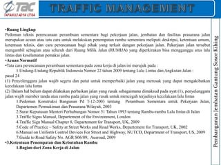 •Ruang Lingkup
Pedoman teknis perencanaan perambuan sementara bagi pekerjaan jalan, jembatan dan fasilitas prasarana jalan
merupakan acuan atau tata cara untuk melakukan penempatan rambu sementara meliputi deskripsi, ketentuan umum,
ketentuan teknis, dan cara perencanaan bagi pihak yang terkait dengan pekerjaan jalan. Pekerjaan jalan tersebut
mengambil sebagian atau seluruh dari Ruang Milik Jalan (RUMIJA) yang diperkirakan bisa mengganggu arus lalu
lintas dan keselamatan pemakai jalan.
•Acuan Normatif
•Tata cara perencanaan perambuan sementara pada zona kerja di jalan ini merujuk pada :
1.Undang-Undang Republik Indonesia Nomor 22 tahun 2009 tentang Lalu Lintas dan Angkutan Jalan :
pasal 24
(1) Penyelenggara jalan wajib segera dan patut untuk memperbaiki jalan yang merusak yang dapat mengakibatkan
kecelakaan lalu lintas
(2) Dalam hal belum dapat dilakukan perbaikan jalan yang rusak sebagaimana dimaksud pada ayat (1), penyelenggara
jalan wajib member tanda atau rambu pada jalan yang rusak untuk mencegah terjadinya kecelakaan lalu lintas
1.Pedoman Konstruksi Bangunan Pd T-12-2003 tentang Perambuan Sementara untuk Pekerjaan Jalan,
Departemen Permukiman dan Prasarana Wilayah, 2003
2.Surat Keputusan Menteri Perhubungan Nomor 51 Tahun 1993 tentang Rambu-rambu Lalu lintas di Jalan
3.Traffic Signs Manual, Departement of the Environment, London
4.Traffic Sign Manual Chapter 8, Departement for Transport, UK, 2009
5.Code of Practice – Safety at Street Works and Road Works, Departement for Transport, UK, 2002
6.Manual on Uniform Control Devices For Street and Highway, NUTCD, Department of Transport, US, 2009
7.Guide to Road Safety No. AGR S06/09, Ausroad, 2009
•3.Ketentuan Penempatan dan Kebutuhan Rambu
1.Bagian dari Zona Kerja di Jalan
Pembangunan
Jembatan
Gantung
Sosor
Kihing
 