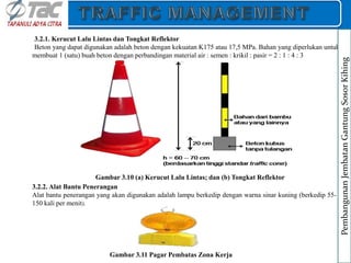 3.2.1. Kerucut Lalu Lintas dan Tongkat Reflektor
Beton yang dapat digunakan adalah beton dengan kekuatan K175 atau 17,5 MPa. Bahan yang diperlukan untuk
membuat 1 (satu) buah beton dengan perbandingan material air : semen : krikil : pasir = 2 : 1 : 4 : 3
Gambar 3.10 (a) Kerucut Lalu Lintas; dan (b) Tongkat Reflektor
3.2.2. Alat Bantu Penerangan
Alat bantu penerangan yang akan digunakan adalah lampu berkedip dengan warna sinar kuning (berkedip 55-
150 kali per menit).
Gambar 3.11 Pagar Pembatas Zona Kerja
Pembangunan
Jembatan
Gantung
Sosor
Kihing
 