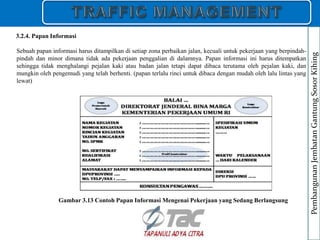 Sebuah papan informasi harus ditampilkan di setiap zona perbaikan jalan, kecuali untuk pekerjaan yang berpindah-
pindah dan minor dimana tidak ada pekerjaan penggalian di dalamnya. Papan informasi ini harus ditempatkan
sehingga tidak menghalangi pejalan kaki atau badan jalan tetapi dapat dibaca terutama oleh pejalan kaki, dan
mungkin oleh pengemudi yang telah berhenti. (papan terlalu rinci untuk dibaca dengan mudah oleh lalu lintas yang
lewat)
3.2.4. Papan Informasi
Gambar 3.13 Contoh Papan Informasi Mengenai Pekerjaan yang Sedang Berlangsung
Pembangunan
Jembatan
Gantung
Sosor
Kihing
 
