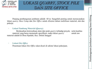 Panjang pembangunan jembatan adalah 60 m. Sangatlah penting untuk merencanakan
lokasi quarry, Base Camp dan Site Office untuk efisiensi dalam mobilisasi material, alat dan
pekerja.
▫ Lokasi Tambang Material (Quarry)
Berdasarkan ketersediaan alam dan jarak quarry terhadap proyek, serta kualitas
material yang harus memenuhi spesifikasi, maka lokasi quarry untuk raw
material adalah di Desa Sipalaki, Kec. Dolok Sanggul
▫ Lokasi Site Office
Penentuan lokasi Site Office akan dicari di sekitar lokasi pekerjaan.
LOKASI QUARRY, STOCK PILE
DAN SITE OFFICE
Pembangunan
Jembatan
Gantung
Sosor
Kihing
 