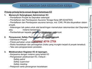 KESELAMATAN DAN KESEHATAN KERJA
Prinsip-prinsip kerja sesuai dengan ketentuan K3
1. Memenuhi Kelengkapan Administrasi K3
- Pendaftaran Proyek ke Depnaker setempat
- Pendaftaran dan Pembayaran Asuransi Tenaga Kerja (BPJS/ASTEK)
- Pendaftaran dan Pembayaran asuransi lainnya, mis: CAR, PA bila disyaratkan dalam
proyek.
- Keterangan laik pakai untuk alat berat/ringan memerlukan rekomendasi dari Depnaker
atau instansi berwenang.
- Pemberitahuan kepada pemerintah/lingkungan setempat.
2. Penyusunan Safety Plan (rencana K3) untuk proyek
- Gambaran Proyek
- Pokok perhatian untuk kegiatan K3
- Risiko kecelakaan dan pencegahan (risiko yang mungkin terjadi di proyek tersebut)
- Tata cara pengoperasian peralatan.
3. Melaksanakan Kegiatan K3 di lapangan.
- Kerjasama dengan instansi yang terkait K3
- Pengawasan pelaksanaan K3, meliputi :
Safety patrol
Safety supervisor
Safety meeting
- Pelaporan serta penanganan kecelakaan
Pembangunan
Jembatan
Gantung
Sosor
Kihing
 