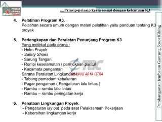 4. Pelatihan Program K3.
Pelatihan secara umum dengan materi pelatihan yaitu panduan tentang K3 di
proyek
5. Perlengkapan dan Peralatan Penunjang Program K3
Yang melekat pada orang :
- Helm Proyek
- Safety Shoes
- Sarung Tangan
- Rompi keselamatan / permukaan pantul
- Kacamata pengaman
Sarana Peralatan Lingkungan :
- Tabung pemadam kebakaran
- Pagar pengaman ( Pengaturan lalu lintas )
- Rambu – rambu lalu lintas
- Rambu – rambu peringatan kerja
6. Penataan Lingkungan Proyek.
- Pengaturan lay out pada saat Pelaksanaan Pekerjaan
- Kebersihan lingkungan kerja
....Prinsip-prinsip kerja sesuai dengan ketentuan K3
Pembangunan
Jembatan
Gantung
Sosor
Kihing
 