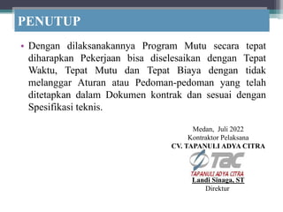 PENUTUP
• Dengan dilaksanakannya Program Mutu secara tepat
diharapkan Pekerjaan bisa diselesaikan dengan Tepat
Waktu, Tepat Mutu dan Tepat Biaya dengan tidak
melanggar Aturan atau Pedoman-pedoman yang telah
ditetapkan dalam Dokumen kontrak dan sesuai dengan
Spesifikasi teknis.
Medan, Juli 2022
Kontraktor Pelaksana
CV. TAPANULI ADYA CITRA
Landi Sinaga, ST
Direktur
 